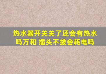 热水器开关关了还会有热水吗万和 插头不拔会耗电吗